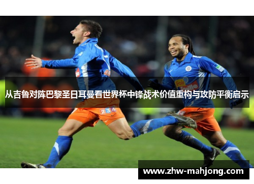 从吉鲁对阵巴黎圣日耳曼看世界杯中锋战术价值重构与攻防平衡启示
